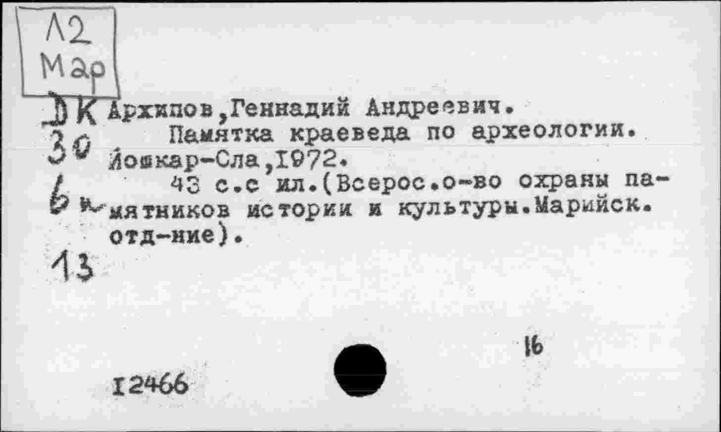 ﻿Л2.
J) Архипов,Геннадий Андреевич.
Памятка краеведа по археологии.
* Иошкар-Сла,1972.
/	43 с.с ил.(Всерос»o-во охраны па-
& ^мятников истории и культуры.Марийск. отд-ние).
45
іь
12466